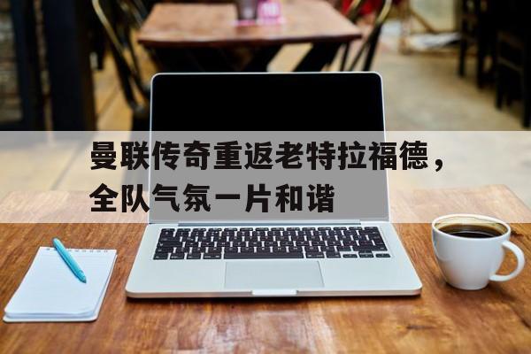 曼联传奇重返老特拉福德，全队气氛一片和谐的简单介绍