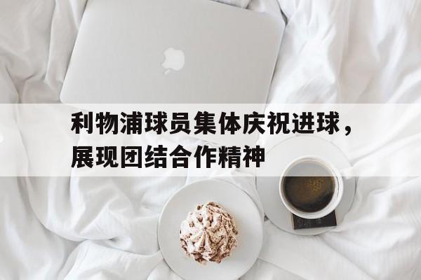 包含利物浦球员集体庆祝进球，展现团结合作精神的词条