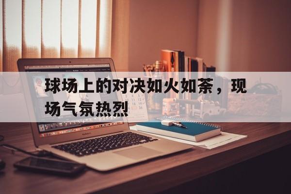 包含球场上的对决如火如荼，现场气氛热烈的词条