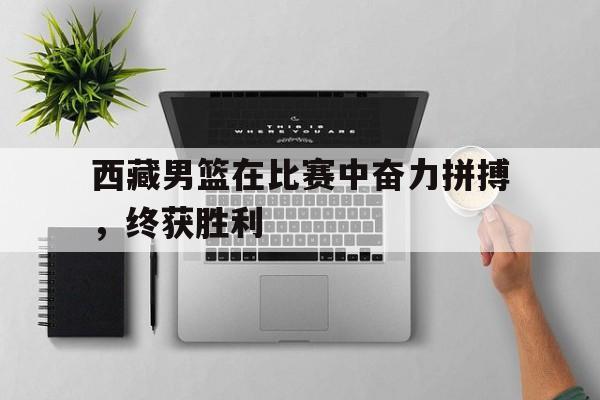 西藏男篮在比赛中奋力拼搏，终获胜利的简单介绍