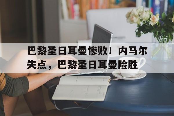 巴黎圣日耳曼惨败！内马尔失点，巴黎圣日耳曼险胜的简单介绍