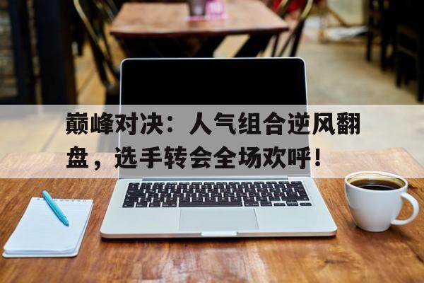 巅峰对决：人气组合逆风翻盘，选手转会全场欢呼！