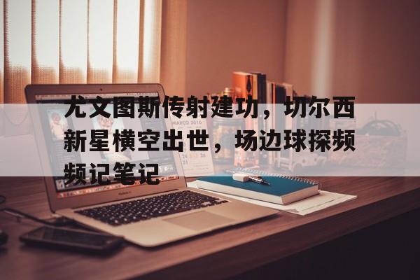 尤文图斯传射建功，切尔西新星横空出世，场边球探频频记笔记