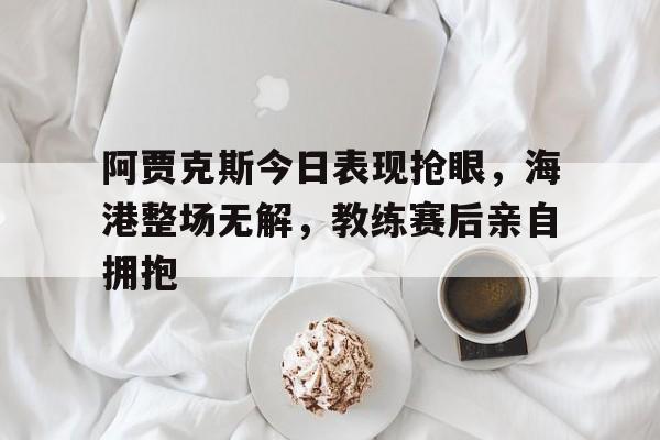 阿贾克斯今日表现抢眼，海港整场无解，教练赛后亲自拥抱