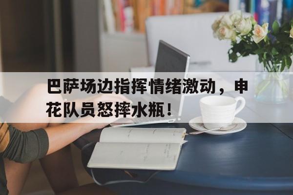 巴萨场边指挥情绪激动，申花队员怒摔水瓶！巴萨与皇马的比赛直播