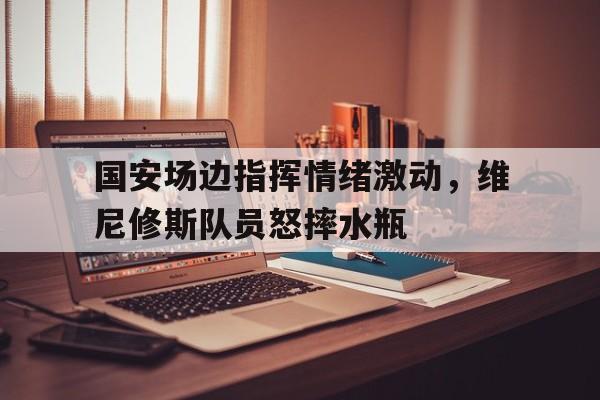 国安场边指挥情绪激动，维尼修斯队员怒摔水瓶
