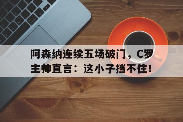 阿森纳连续五场破门，C罗主帅直言：这小子挡不住！阿森纳主将