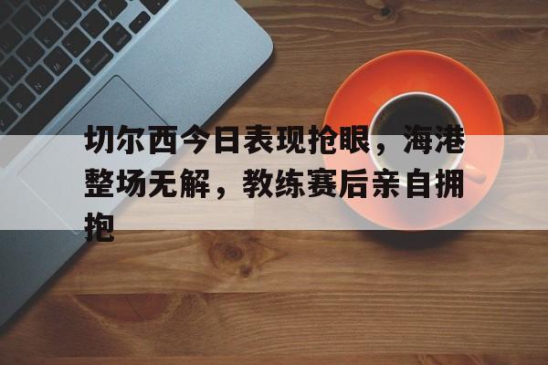 切尔西今日表现抢眼，海港整场无解，教练赛后亲自拥抱